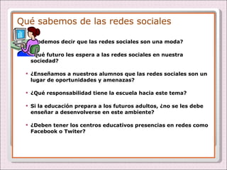 Qué sabemos de las redes sociales ¿Podemos decir que las redes sociales son una moda? ¿Qué futuro les espera a las redes sociales en nuestra sociedad? ¿Enseñamos a nuestros alumnos que las redes sociales son un lugar de oportunidades y amenazas? ¿Qué responsabilidad tiene la escuela hacia este tema? Si la educación prepara a los futuros adultos, ¿no se les debe enseñar a desenvolverse en este ambiente? ¿Deben tener los centros educativos presencias en redes como Facebook o Twiter? 