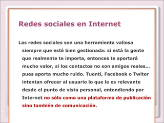 Redes sociales en Internet Las redes sociales son una herramienta valiosa siempre que esté bien gestionada: si está la gente que realmente te importa, entonces te aportará mucho valor, si los contactos no son amigos reales… pues aporta mucho ruido. Tuenti, Facebook o Twiter intentan ofrecer al usuario lo que le es relevante desde el punto de vista personal, entendiendo por Internet  no sólo como una plataforma de publicación sino también de comunicación. 