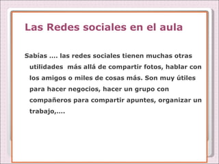 Las Redes sociales en el aula Sabías …. las redes sociales tienen muchas otras utilidades  más allá de compartir fotos, hablar con los amigos o miles de cosas más. Son muy útiles para hacer negocios, hacer un grupo con compañeros para compartir apuntes, organizar un trabajo,…. 