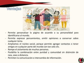 - Permite personalizar la página de acuerdo a su personalidad para
  identificarse al mundo.
- Permite expresar pensamientos, emitir opiniones o conservar sobre
  cualquier tema.
- Ampliamos el núcleo social, porque permite agregar contactos o tener
  amigos en cualquier parte del mundo con tan solo clic.
- Rompe el aislamiento de muchas personas.
- Posibilita la combinación entre puridad y comunidad sin distinción de
  raza, sexo o distancia.
- Permiten la comunicación o intercambio de información.
 