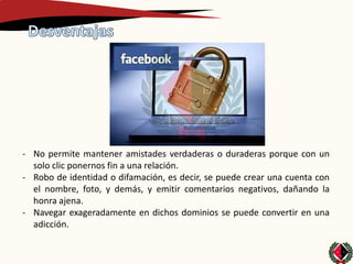 - No permite mantener amistades verdaderas o duraderas porque con un
  solo clic ponernos fin a una relación.
- Robo de identidad o difamación, es decir, se puede crear una cuenta con
  el nombre, foto, y demás, y emitir comentarios negativos, dañando la
  honra ajena.
- Navegar exageradamente en dichos dominios se puede convertir en una
  adicción.
 