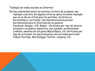 Tipología de redes sociales en Internet:
No hay unanimidad entre los autores a la hora de proponer una
   tipología concreta. En algunos sitios se aplica la misma tipología
   que en su día se utilizó para los portales, dividirlos en
   horizontales y verticales: Horizontales:buscan proveer
   herramientas para la interrelación en general:
   Facebook, Google+, Hi5, Bebbo . Verticales por tipo de usuario:
   dirigidos a un público específico, por ejemplo, profesionales
   Linkedin, amantes de los gatos MyCatSpace, etc Verticales por
   tipo de actividad: los que promueven una actividad particular.
   Videos YouTube, Microbloggin Twitter, compras, etc.
 