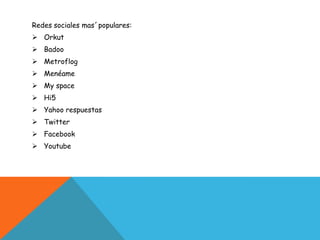 Redes sociales mas´populares:
 Orkut
 Badoo
 Metroflog
 Menéame
 My space
 Hi5
 Yahoo respuestas
 Twitter
 Facebook
 Youtube
 