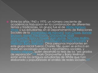    Entre los años 1960 y 1970, un número creciente de
    académicos trabajaron en la combinación de diferentes
    temas y tradiciones. Un grupo fue el de White Harrison
    White y sus estudiantes en el Departamento de Relaciones
    Sociales de la Universidad de Harvard: Ivan Chase, Bonnie
    Erickson, Harriet Friedmann, Granovetter Mark
    Granovetter, Nancy Howell, Joel Levine, Nicholas Mullins,
    John Padgett, Schwartz (sociologist) Michael Schwartz y
    Wellman Barry Wellman. Otras personas importantes en
    este grupo inicial fueron Charles Tilly, quien se enfocó en
    redes en sociología política y movimientos sociales, y
    Stanley Milgram, quien desarrolló la tesis de los "seis grados
    de separación".[10] Mark Granovetter y Barry Wellman
    están entre los antiguos estudiantes de White que han
    elaborado y popularizado el análisis de redes sociales.[11]
 