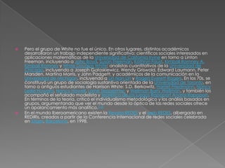    Pero el grupo de White no fue el único. En otros lugares, distintos académicos
    desarrollaron un trabajo independiente significativo: científicos sociales interesados en
    aplicaciones matemáticas de la Universidad de California Irvine en torno a Linton
    Freeman, incluyendo a John Boyd, Susan Freeman, Kathryn Faust, Kimball Romney A.
    Kimball Romney y White Douglas White; analistas cuantitativos de la Universidad de
    Chicago, incluyendo a Joseph Galaskiewicz, Wendy Griswold, Edward Laumann, Peter
    Marsden, Martina Morris, y John Padgett; y académicos de la comunicación en la
    Universidad de Michigan, incluyendo a Lin Nan Lin y Rogers Everett Rogers. En los 70s, se
    ćonstituyó un grupo de sociología sustantiva orientada de la Universidad de Toronto, en
    torno a antiguos estudiantes de Harrison White: S.D. Berkowitz, Harriet Friedmann, Nancy
    Leslie Howard, Nancy Howell, Lorne Tepperman y Wellman Barry Wellman, y también los
    acompañó el señalado modelista y teorético de los juegos Rapoport Anatol Rapoport.
    En términos de la teoría, criticó el individualismo metodológico y los análisis basados en
    grupos, argumentando que ver el mundo desde la óptica de las redes sociales ofrece
    un apalancamiento más analítico.[12]
   En el mundo Iberoamericano existen la Revista REDES y el web REDES, albergado en
    REDIRis, creados a partir de la Conferencia Internacional de redes sociales celebrada
    en Sitges, Barcelona, en 1998.
 