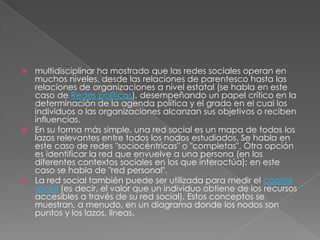  multidisciplinar ha mostrado que las redes sociales operan en
  muchos niveles, desde las relaciones de parentesco hasta las
  relaciones de organizaciones a nivel estatal (se habla en este
  caso de Redes políticas), desempeñando un papel crítico en la
  determinación de la agenda política y el grado en el cual los
  individuos o las organizaciones alcanzan sus objetivos o reciben
  influencias.
 En su forma más simple, una red social es un mapa de todos los
  lazos relevantes entre todos los nodos estudiados. Se habla en
  este caso de redes "sociocéntricas" o "completas". Otra opción
  es identificar la red que envuelve a una persona (en los
  diferentes contextos sociales en los que interactúa); en este
  caso se habla de "red personal".
 La red social también puede ser utilizada para medir el capital
  social (es decir, el valor que un individuo obtiene de los recursos
  accesibles a través de su red social). Estos conceptos se
  muestran, a menudo, en un diagrama donde los nodos son
  puntos y los lazos, líneas.
 