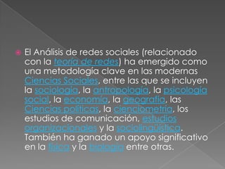    El Análisis de redes sociales (relacionado
    con la teoría de redes) ha emergido como
    una metodología clave en las modernas
    Ciencias Sociales, entre las que se incluyen
    la sociología, la antropología, la psicología
    social, la economía, la geografía, las
    Ciencias políticas, la cienciometría, los
    estudios de comunicación, estudios
    organizacionales y la sociolingüística.
    También ha ganado un apoyo significativo
    en la física y la biología entre otras.
 