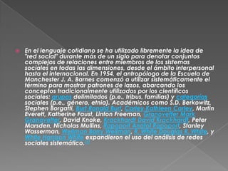    En el lenguaje cotidiano se ha utilizado libremente la idea de
    "red social" durante más de un siglo para denotar conjuntos
    complejos de relaciones entre miembros de los sistemas
    sociales en todas las dimensiones, desde el ámbito interpersonal
    hasta el internacional. En 1954, el antropólogo de la Escuela de
    Manchester J. A. Barnes comenzó a utilizar sistemáticamente el
    término para mostrar patrones de lazos, abarcando los
    conceptos tradicionalmente utilizados por los científicos
    sociales: grupos delimitados (p.e., tribus, familias) y categorías
    sociales (p.e., género, etnia). Académicos como S.D. Berkowitz,
    Stephen Borgatti, Burt Ronald Burt, Carley Kathleen Carley, Martin
    Everett, Katherine Faust, Linton Freeman, Granovetter Mark
    Granovetter, David Knoke, Krackhardt David Krackhardt, Peter
    Marsden, Nicholas Mullins, Rapoport Anatol Rapoport, Stanley
    Wasserman, Wellman Barry Wellman, R. White Douglas R. White, y
    White Harrison White expandieron el uso del análisis de redes
    sociales sistemático.[1]
 