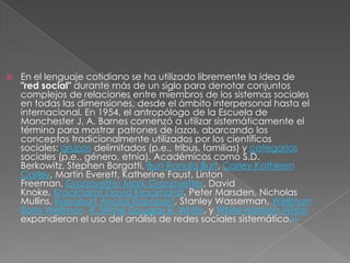    En el lenguaje cotidiano se ha utilizado libremente la idea de
    "red social" durante más de un siglo para denotar conjuntos
    complejos de relaciones entre miembros de los sistemas sociales
    en todas las dimensiones, desde el ámbito interpersonal hasta el
    internacional. En 1954, el antropólogo de la Escuela de
    Manchester J. A. Barnes comenzó a utilizar sistemáticamente el
    término para mostrar patrones de lazos, abarcando los
    conceptos tradicionalmente utilizados por los científicos
    sociales: grupos delimitados (p.e., tribus, familias) y categorías
    sociales (p.e., género, etnia). Académicos como S.D.
    Berkowitz, Stephen Borgatti, Burt Ronald Burt, Carley Kathleen
    Carley, Martin Everett, Katherine Faust, Linton
    Freeman, Granovetter Mark Granovetter, David
    Knoke, Krackhardt David Krackhardt, Peter Marsden, Nicholas
    Mullins, Rapoport Anatol Rapoport, Stanley Wasserman, Wellman
    Barry Wellman, R. White Douglas R. White, y White Harrison White
    expandieron el uso del análisis de redes sociales sistemático.[1]
 