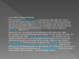 con roles independientes.
 Por su parte, Georg Simmel a comienzos del siglo XX, fue el
  primer estudioso que pensó directamente en términos de red
  social. Sus ensayos apuntan a la naturaleza del tamaño de la
  red sobre la interacción y a la probabilidad de interacción en
  redes ramificadas, de punto flojo, en lugar de en grupos.
  (Simmel, 1908/1971).
 Después de una pausa en las primeras décadas del siglo
  XX, surgieron tres tradiciones principales en las redes sociales. En
  la década de 1930, L. Moreno J.L. Moreno fue pionero en el
  registro sistemático y en el análisis de la interacción social de
  pequeños grupos, en especial las aulas y grupos de trabajo
  (sociometría), mientras que un grupo de Harvard liderado por
  Lloyd Warner W. Lloyd Warner y Mayo Elton Mayo exploró las
  relaciones interpersonales en el trabajo. En 1940, en su discurso a
  los antropólogos británicos, A.R. Radcliffe-Brown instó al estudio
  sistemático de las redes.[8] Sin embargo, tomó
 