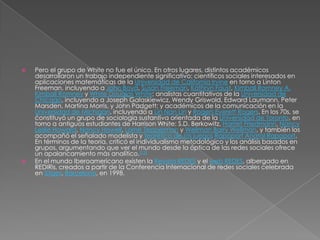    Pero el grupo de White no fue el único. En otros lugares, distintos académicos
    desarrollaron un trabajo independiente significativo: científicos sociales interesados en
    aplicaciones matemáticas de la Universidad de California Irvine en torno a Linton
    Freeman, incluyendo a John Boyd, Susan Freeman, Kathryn Faust, Kimball Romney A.
    Kimball Romney y White Douglas White; analistas cuantitativos de la Universidad de
    Chicago, incluyendo a Joseph Galaskiewicz, Wendy Griswold, Edward Laumann, Peter
    Marsden, Martina Morris, y John Padgett; y académicos de la comunicación en la
    Universidad de Michigan, incluyendo a Lin Nan Lin y Rogers Everett Rogers. En los 70s, se
    ćonstituyó un grupo de sociología sustantiva orientada de la Universidad de Toronto, en
    torno a antiguos estudiantes de Harrison White: S.D. Berkowitz, Harriet Friedmann, Nancy
    Leslie Howard, Nancy Howell, Lorne Tepperman y Wellman Barry Wellman, y también los
    acompañó el señalado modelista y teorético de los juegos Rapoport Anatol Rapoport.
    En términos de la teoría, criticó el individualismo metodológico y los análisis basados en
    grupos, argumentando que ver el mundo desde la óptica de las redes sociales ofrece
    un apalancamiento más analítico.[12]
   En el mundo Iberoamericano existen la Revista REDES y el web REDES, albergado en
    REDIRis, creados a partir de la Conferencia Internacional de redes sociales celebrada
    en Sitges, Barcelona, en 1998.
 