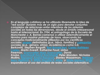    En el lenguaje cotidiano se ha utilizado libremente la idea de
    "red social" durante más de un siglo para denotar conjuntos
    complejos de relaciones entre miembros de los sistemas
    sociales en todas las dimensiones, desde el ámbito interpersonal
    hasta el internacional. En 1954, el antropólogo de la Escuela de
    Manchester J. A. Barnes comenzó a utilizar sistemáticamente el
    término para mostrar patrones de lazos, abarcando los
    conceptos tradicionalmente utilizados por los científicos
    sociales: grupos delimitados (p.e., tribus, familias) y categorías
    sociales (p.e., género, etnia). Académicos como S.D.
    Berkowitz, Stephen Borgatti, Burt Ronald Burt, Carley Kathleen
    Carley, Martin Everett, Katherine Faust, Linton
    Freeman, Granovetter Mark Granovetter, David
    Knoke, Krackhardt David Krackhardt, Peter Marsden, Nicholas
    Mullins, Rapoport Anatol Rapoport, Stanley Wasserman, Wellman
    Barry Wellman, R. White Douglas R. White, y White Harrison White
    expandieron el uso del análisis de redes sociales sistemático.[1]
 