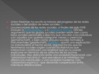  Linton Freeman ha escrito la historia del progreso de las redes
  sociales y del análisis de redes sociales.[7]
 Los precursores de las redes sociales, a finales del siglo XVIII
  incluyen a Émile Durkheim y a Ferdinand Tönnies. Tönnies
  argumentó que los grupos sociales pueden existir bien como
  lazos sociales personales y directos que vinculan a los individuos
  con aquellos con quienes comparte valores y creencias
  (gemeinschaft), o bien como vínculos sociales formales e
  instrumentales (gesellschaft). Durkheim aportó una explicación
  no individualista al hecho social, argumentando que los
  fenómenos sociales surgen cuando los individuos que
  interactúan constituyen una realidad que ya no puede
  explicarse en términos de los atributos de los actores
  individuales. Hizo distinción entre una sociedad tradicional -con
  "solidaridad mecánica"- que prevalece si se minimizan las
  diferencias individuales; y una sociedad moderna -con
  "solidaridad orgánica"- que desarrolla cooperación entre
  individuos diferenciados
 