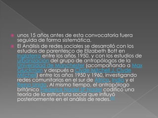    unos 15 años antes de esta convocatoria fuera
    seguida de forma sistemática.
   El Análisis de redes sociales se desarrolló con los
    estudios de parentesco de Elizabeth Bott en
    Inglaterra entre los años 1950, y con los estudios de
    urbanización del grupo de antropólogos de la
    Universidad de Manchester (acompañando a Max
    Gluckman y después a Clyde Mitchell J. Clyde
    Mitchell) entre los años 1950 y 1960, investigando
    redes comunitarias en el sur de África, India y el
    Reino Unido. Al mismo tiempo, el antropólogo
    británico Frederick Nadel SF Nadel codificó una
    teoría de la estructura social que influyó
    posteriormente en el análisis de redes.[9]
 