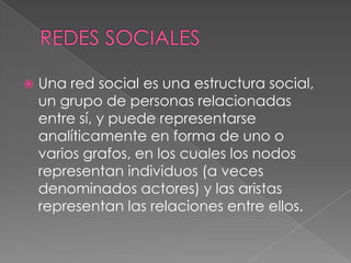    Una red social es una estructura social,
    un grupo de personas relacionadas
    entre sí, y puede representarse
    analíticamente en forma de uno o
    varios grafos, en los cuales los nodos
    representan individuos (a veces
    denominados actores) y las aristas
    representan las relaciones entre ellos.
 