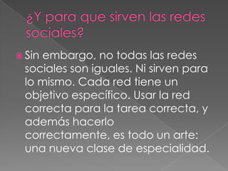  Sin
    embargo, no todas las redes
 sociales son iguales. Ni sirven para
 lo mismo. Cada red tiene un
 objetivo específico. Usar la red
 correcta para la tarea correcta, y
 además hacerlo
 correctamente, es todo un arte:
 una nueva clase de especialidad.
 