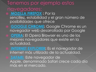     MOZILLA FIREFOX : Por la
    sencillez, estabilidad y el gran número de
    posibilidades que ofrece
    GOOGLE CHROME: Google Chrome es un
    navegador web desarrollado por Google
    OPERA: El Opera Browser es uno de los
    mejores navegadores que existe en la
    actualidad.
    INTERNET EXPLORER: Es el navegador de
    Internet más utilizado de la actualidad.
    SAFARI: Este navegador de
    Apple, denominado Safari crece cada día
    más en el mercado.
 