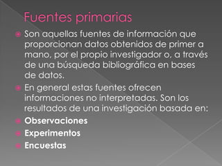    Son aquellas fuentes de información que
    proporcionan datos obtenidos de primer a
    mano, por el propio investigador o, a través
    de una búsqueda bibliográfica en bases
    de datos.
   En general estas fuentes ofrecen
    informaciones no interpretadas. Son los
    resultados de una investigación basada en:
   Observaciones
   Experimentos
   Encuestas
 