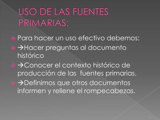  Para hacer un uso efectivo debemos:
 Hacer preguntas al documento
  histórico
 Conocer el contexto histórico de
  producción de las fuentes primarias.
 Definimos que otros documentos
  informen y rellene el rompecabezas.
 