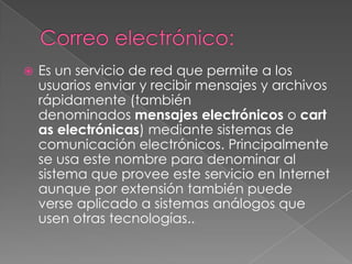    Es un servicio de red que permite a los
    usuarios enviar y recibir mensajes y archivos
    rápidamente (también
    denominados mensajes electrónicos o cart
    as electrónicas) mediante sistemas de
    comunicación electrónicos. Principalmente
    se usa este nombre para denominar al
    sistema que provee este servicio en Internet
    aunque por extensión también puede
    verse aplicado a sistemas análogos que
    usen otras tecnologías..
 