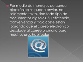   Por medio de mensajes de correo
    electrónico se puede enviar, no
    solamente texto, sino todo tipo de
    documentos digitales. Su eficiencia,
    conveniencia y bajo coste están
    logrando que el correo electrónico
    desplace al correo ordinario para
    muchos usos habituales
 