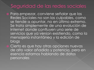  Para empezar, conviene señalar que las
  Redes Sociales no son las culpables, como
  se tiende a apuntar, no en último extremo.
  Se trata simplemente de una evolución de
  Internet donde confluyen una serie de
  servicios que ya venían existiendo, como la
  mensajería instantánea y la edición de
  blogs
 Cierto es que hay otras opciones nuevas
  de alto valor añadido y potencia, pero en
  esencia estamos hablando de datos
  personales
 