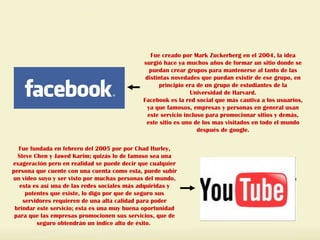 Fue creado por Mark Zuckerberg en el 2004, la idea surgió hace ya muchos años de formar un sitio donde se puedan crear grupos para mantenerse al tanto de las distintas novedades que puedan existir de ese grupo, en principio era de un grupo de estudiantes de la Universidad de Harvard. Facebook es la red social que más cautiva a los usuarios, ya que famosos, empresas y personas en general usan este servicio incluso para promocionar sitios y demás, este sitio es uno de los mas visitados en todo el mundo después de google. Fue fundada en febrero del 2005 por por Chad Hurley, Steve Chen y Jawed Karim; quizás lo de famoso sea una exageración pero en realidad se puede decir que cualquier persona que cuente con una cuenta como esta, puede subir un video suyo y ser visto por muchas personas del mundo, esta es así una de las redes sociales más adquiridas y potentes que existe, lo digo por que de seguro sus servidores requieren de una alta calidad para poder brindar este servicio; esta es una muy buena oportunidad para que las empresas promocionen sus servicios, que de seguro obtendrán un indice alto de éxito.  