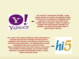 Fue creado el 7 de diciembre del 2005, y surge porque siempre que tenemos una pregunta de algo recurrimos a los resultados de la Wikipedia; Yahoo respuestas es un servicio que permite hacer cualquier tipo de preguntas, según su categoría y cualquier otro usuario puede responder esta pregunta y así mismo otros pueden calificar y elegir la mejor respuesta. Fue creado el 27 de junio del 2003 por Ramu Yalamanchi, es conocido como uno de los 40 sitios más vistos, tiene el respaldo de Sona Networks, lo que llama la atención en esta red social son sus aplicaciones , sin embargo otros servicios han llagado a opacar esta enorme red social algo en común que tienen estas redes sociales es que tienen que inscribirse de forma gratuita, de esta manera podrá expresarse con perfiles personalizados, música y o otras tantas como pasar el rato. 