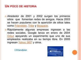 UN POCO DE HISTORIA

 Alrededor de 2001 y 2002 surgen los primeros
  sitios que fomentan redes de amigos. Hacia 2003
  se hacen populares con la aparición de sitios tales
  como Friendster, Tribe y Myspace.
 Rápidamente algunas empresas ingresan a las
  redes sociales. Google lanza en enero de 2004
  Orkut apoyando un experimento que uno de sus
  empleados realizaba en su tiempo libre. En 2005
  ingresan Yahoo 360º y otros.
 