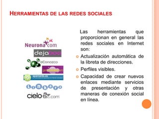 HERRAMIENTAS DE LAS REDES SOCIALES


                       Las      herramientas      que
                       proporcionan en general las
                       redes sociales en Internet
                       son:
                      Actualización automática de
                       la libreta de direcciones.
                      Perfiles visibles.

                      Capacidad de crear nuevos
                       enlaces mediante servicios
                       de presentación y otras
                       maneras de conexión social
                       en línea.
 
