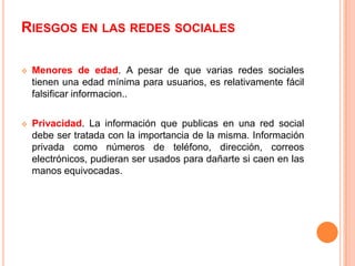 RIESGOS EN LAS REDES SOCIALES

   Menores de edad. A pesar de que varias redes sociales
    tienen una edad mínima para usuarios, es relativamente fácil
    falsificar informacion..

   Privacidad. La información que publicas en una red social
    debe ser tratada con la importancia de la misma. Información
    privada como números de teléfono, dirección, correos
    electrónicos, pudieran ser usados para dañarte si caen en las
    manos equivocadas.
 