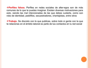 Perfiles falsos. Perfiles en redes sociales de alter-egos son de más
comunes de lo que te puedes imaginar. Existen diversas motivaciones para
esto, siendo las mal intencionadas de las que debes cuidarte, como son
robo de identidad, pedófilos, secuestradores, chantajistas, entre otros

Trabajo. Se discreto con lo que publicas, sobre todo si gente con la que
te relacionas en el ámbito laboral es parte de tus contactos en tu red social
 