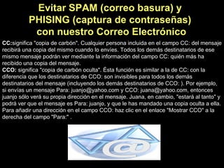 CC: significa "copia de carbón". Cualquier persona incluida en el campo CC: del mensaje recibirá una copia del mismo cuando lo envíes. Todos los demás destinatarios de ese mismo mensaje podrán ver mediante la información del campo CC: quién más ha recibido una copia del mensaje. CCO:  significa "copia de carbón oculta". Ésta función es similar a la de CC: con la diferencia que los destinatarios de CCO: son invisibles para todos los demás destinatarios del mensaje (incluyendo los demás destinatarios de CCO: ). Por ejemplo, si envías un mensaje Para: juanjo@yahoo.com y CCO: juana@yahoo.com, entonces juanjo sólo verá su propia dirección en el mensaje. Juana, en cambio, "estará al tanto" y podrá ver que el mensaje es Para: juanjo, y que le has mandado una copia oculta a ella. Para añadir una dirección en el campo CCO: haz clic en el enlace "Mostrar CCO" a la derecha del campo "Para:" . Evitar SPAM (correo basura) y  PHISING (captura de contraseñas)  con nuestro Correo Electrónico 