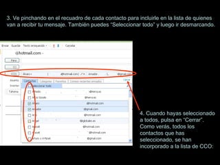 3. Ve pinchando en el recuadro de cada contacto para incluirle en la lista de quienes  van a recibir tu mensaje. También puedes “Seleccionar todo” y luego ir desmarcando. 4. Cuando hayas seleccionado a todos, pulsa en “Cerrar”. Como verás, todos los contactos que has seleccionado, se han incorporado a la lista de CCO: 