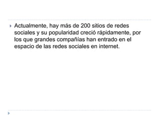    Actualmente, hay más de 200 sitios de redes
    sociales y su popularidad creció rápidamente, por
    los que grandes compañías han entrado en el
    espacio de las redes sociales en internet.
 