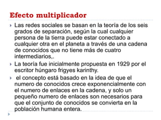 Efecto multiplicador
   Las redes sociales se basan en la teoría de los seis
    grados de separación, según la cual cualquier
    persona de la tierra puede estar conectado a
    cualquier otra en el planeta a través de una cadena
    de conocidos que no tiene más de cuatro
    intermediarios,.
   La teoría fue inicialmente propuesta en 1929 por el
    escritor húngaro frigyes karinthy.
    el concepto está basado en la idea de que el
    numero de conocidos crece exponencialmente con
    el numero de enlaces en la cadena, y solo un
    pequeño numero de enlaces son necesarios para
    que el conjunto de conocidos se convierta en la
    población humana entera.
 