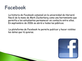 La historia de Facebook comenzó en la universidad de Harvard.
Nació de la mano de Mark Zuckerberg como una herramienta que
permitía a los estudiantes permanecer en contacto entre ellos.
En septiembre de 2006 se abrió a todos los públicos.

 La plataforma de Facebook te permite publicar y hacer visibles
los datos que tú quieras.
 