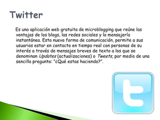 Es una aplicación web gratuita de microblogging que reúne las
ventajas de los blogs, las redes sociales y la mensajería
instantánea. Esta nueva forma de comunicación, permite a sus
usuarios estar en contacto en tiempo real con personas de su
interés a través de mensajes breves de texto a los que se
denominan Updates (actualizaciones) o Tweets, por medio de una
sencilla pregunta: ”¿Qué estas haciendo?”.
 