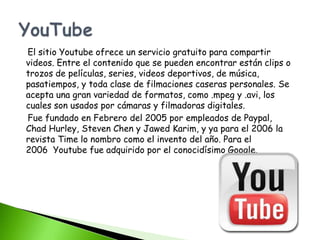 El sitio Youtube ofrece un servicio gratuito para compartir
videos. Entre el contenido que se pueden encontrar están clips o
trozos de películas, series, videos deportivos, de música,
pasatiempos, y toda clase de filmaciones caseras personales. Se
acepta una gran variedad de formatos, como .mpeg y .avi, los
cuales son usados por cámaras y filmadoras digitales.
Fue fundado en Febrero del 2005 por empleados de Paypal,
Chad Hurley, Steven Chen y Jawed Karim, y ya para el 2006 la
revista Time lo nombro como el invento del año. Para el
2006 Youtube fue adquirido por el conocidísimo Google.
 