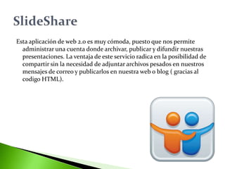 Esta aplicación de web 2.0 es muy cómoda, puesto que nos permite
  administrar una cuenta donde archivar, publicar y difundir nuestras
  presentaciones. La ventaja de este servicio radica en la posibilidad de
  compartir sin la necesidad de adjuntar archivos pesados en nuestros
  mensajes de correo y publicarlos en nuestra web o blog ( gracias al
  codigo HTML).
 