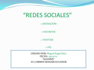 “REDES SOCIALES”
          > DEFINICIÓM


           > FACEBOOK


          > TWITTER


              > HI5

  CREADO POR: Miguel Ángel Alvia
         FECHA: 29/02/12
           “ALIANSIS”
  -EL CARMEN-MANABI-ECUADOR
 