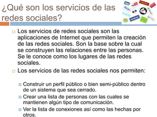 ¿Qué son los servicios de las
redes sociales?
     Los servicios de redes sociales son las
      aplicaciones de Internet que permiten la creación
      de las redes sociales. Son la base sobre la cual
      se construyen las relaciones entre las personas.
      Se le conoce como los lugares de las redes
      sociales.
     Los servicios de las redes sociales nos permiten:

       Construir un perfil público o bien semi-público dentro
        de un sistema que sea cerrado.
       Crear una lista de personas con las cuales se
        mantienen algún tipo de comunicación.
       Ver la lista de conexiones así como las hechas por
        otros.
 