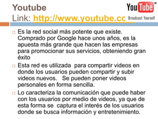 Youtube
Link: http://www.youtube.com
   Es la red social más potente que existe.
    Comprado por Google hace unos años, es la
    apuesta más grande que hacen las empresas
    para promocionar sus servicios, obteniendo gran
    éxito
   Esta red es utilizada para compartir videos en
    donde los usuarios pueden compartir y subir
    videos nuevos. Se pueden poner videos
    personales en forma sencilla.
   Lo caracteriza la comunicación que puede haber
    con los usuarios por medio de videos, ya que de
    esta forma se captura el interés de los usuarios
    donde se busca información y entretenimiento.
 