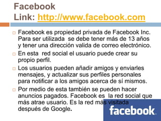 Facebook
Link: http://www.facebook.com
   Facebook es propiedad privada de Facebook Inc.
    Para ser utilizada se debe tener más de 13 años
    y tener una dirección valida de correo electrónico.
   En esta red social el usuario puede crear su
    propio perfil.
   Los usuarios pueden añadir amigos y enviarles
    mensajes, y actualizar sus perfiles personales
    para notificar a los amigos acerca de sí mismos.
   Por medio de esta también se pueden hacer
    anuncios pagados. Facebook es la red social que
    más atrae usuario. Es la red más visitada
    después de Google.
 