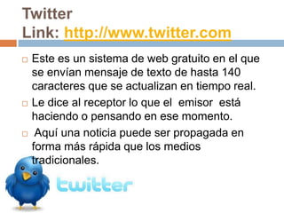 Twitter
Link: http://www.twitter.com
   Este es un sistema de web gratuito en el que
    se envían mensaje de texto de hasta 140
    caracteres que se actualizan en tiempo real.
   Le dice al receptor lo que el emisor está
    haciendo o pensando en ese momento.
    Aquí una noticia puede ser propagada en
    forma más rápida que los medios
    tradicionales.
 