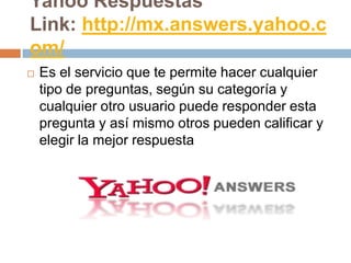 Yahoo Respuestas
Link: http://mx.answers.yahoo.c
om/
   Es el servicio que te permite hacer cualquier
    tipo de preguntas, según su categoría y
    cualquier otro usuario puede responder esta
    pregunta y así mismo otros pueden calificar y
    elegir la mejor respuesta
 