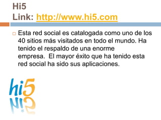 Hi5
Link: http://www.hi5.com
   Esta red social es catalogada como uno de los
    40 sitios más visitados en todo el mundo. Ha
    tenido el respaldo de una enorme
    empresa. El mayor éxito que ha tenido esta
    red social ha sido sus aplicaciones.
 