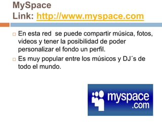 MySpace
Link: http://www.myspace.com
   En esta red se puede compartir música, fotos,
    videos y tener la posibilidad de poder
    personalizar el fondo un perfil.
   Es muy popular entre los músicos y DJ´s de
    todo el mundo.
 