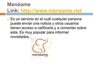 Menéame
Link: http://www.meneame.net
   Es un servicio en el cuál cualquier persona
    puede enviar una noticia y otros usuarios
    tienen acceso a calificarla y a comentar sobre
    esta. Es muy popular para informar
    novedades.
 