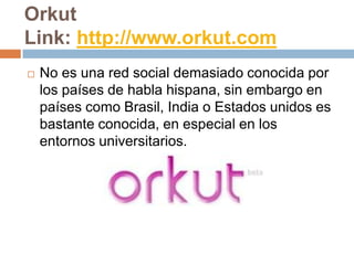 Orkut
Link: http://www.orkut.com
   No es una red social demasiado conocida por
    los países de habla hispana, sin embargo en
    países como Brasil, India o Estados unidos es
    bastante conocida, en especial en los
    entornos universitarios.
 